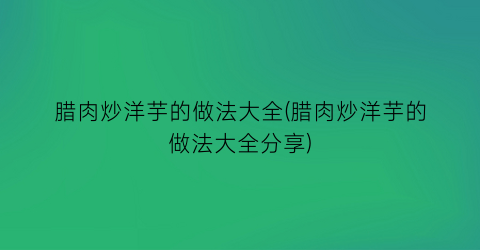 “腊肉炒洋芋的做法大全(腊肉炒洋芋的做法大全分享)