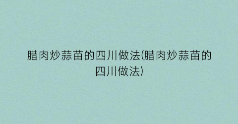 “腊肉炒蒜苗的四川做法(腊肉炒蒜苗的四川做法)