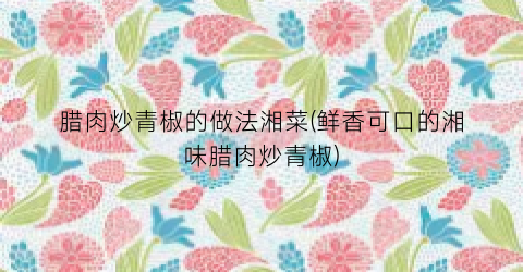 腊肉炒青椒的做法湘菜(鲜香可口的湘味腊肉炒青椒)
