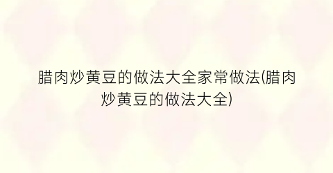 腊肉炒黄豆的做法大全家常做法(腊肉炒黄豆的做法大全)