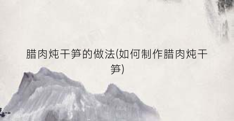 腊肉炖干笋的做法(如何制作腊肉炖干笋)