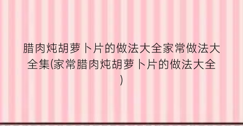 腊肉炖胡萝卜片的做法大全家常做法大全集(家常腊肉炖胡萝卜片的做法大全)