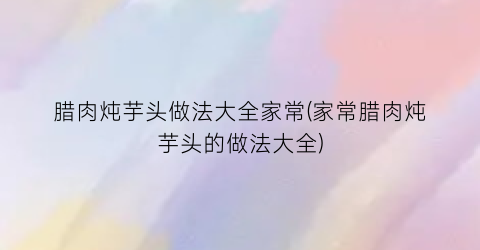 “腊肉炖芋头做法大全家常(家常腊肉炖芋头的做法大全)