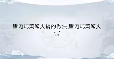 腊肉炖黄鳝火锅的做法(腊肉炖黄鳝火锅)