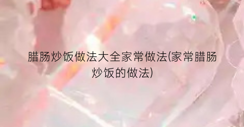 腊肠炒饭做法大全家常做法(家常腊肠炒饭的做法)
