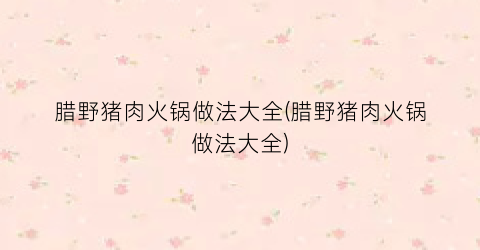 “腊野猪肉火锅做法大全(腊野猪肉火锅做法大全)