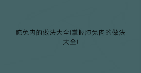 腌兔肉的做法大全(掌握腌兔肉的做法大全)