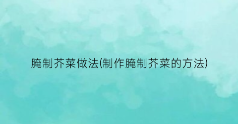 腌制芥菜做法(制作腌制芥菜的方法)
