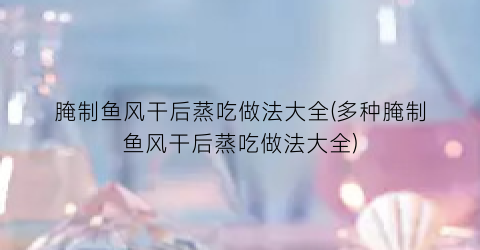 腌制鱼风干后蒸吃做法大全(多种腌制鱼风干后蒸吃做法大全)