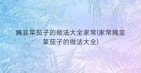 腌韭菜茄子的做法大全家常(家常腌韭菜茄子的做法大全)