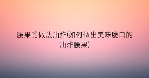 腰果的做法油炸(如何做出美味脆口的油炸腰果)