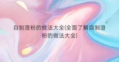 “自制澄粉的做法大全(全面了解自制澄粉的做法大全)