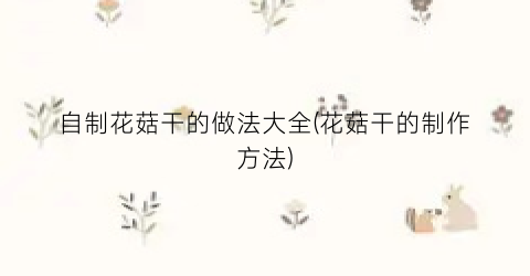 自制花菇干的做法大全(花菇干的制作方法)