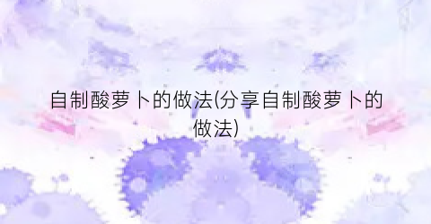 自制酸萝卜的做法(分享自制酸萝卜的做法)