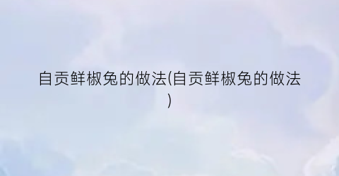 “自贡鲜椒兔的做法(自贡鲜椒兔的做法)