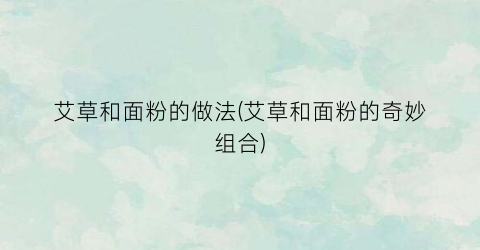 艾草和面粉的做法(艾草和面粉的奇妙组合)