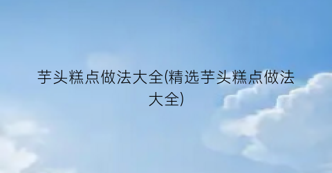 芋头糕点做法大全(精选芋头糕点做法大全)