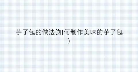 芋子包的做法(如何制作美味的芋子包)