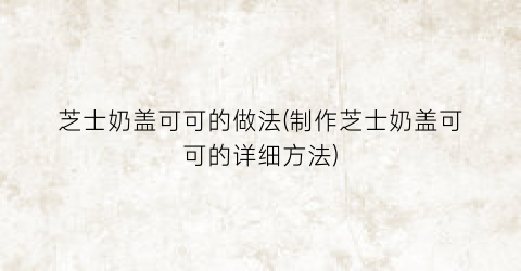 芝士奶盖可可的做法(制作芝士奶盖可可的详细方法)