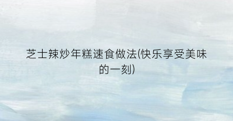 芝士辣炒年糕速食做法(快乐享受美味的一刻)
