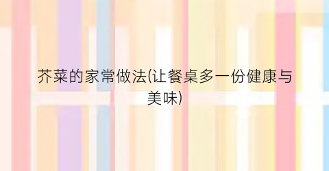 芥菜的家常做法(让餐桌多一份健康与美味)