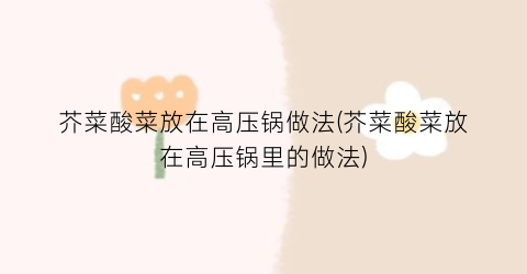 芥菜酸菜放在高压锅做法(芥菜酸菜放在高压锅里的做法)