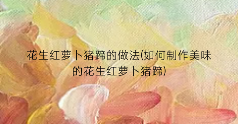 花生红萝卜猪蹄的做法(如何制作美味的花生红萝卜猪蹄)