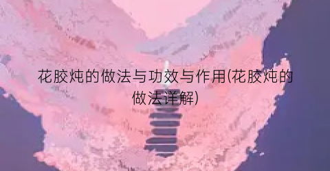 花胶炖的做法与功效与作用(花胶炖的做法详解)