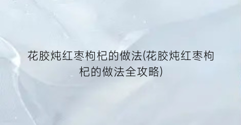 花胶炖红枣枸杞的做法(花胶炖红枣枸杞的做法全攻略)