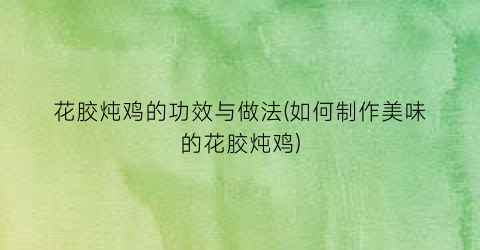 花胶炖鸡的功效与做法(如何制作美味的花胶炖鸡)