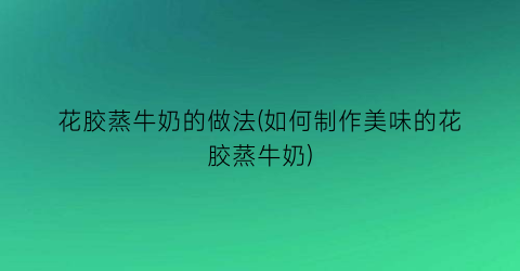 花胶蒸牛奶的做法(如何制作美味的花胶蒸牛奶)