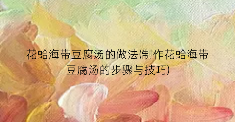 花蛤海带豆腐汤的做法(制作花蛤海带豆腐汤的步骤与技巧)
