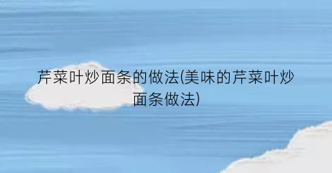 芹菜叶炒面条的做法(美味的芹菜叶炒面条做法)