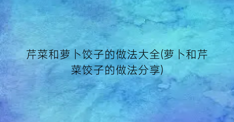 芹菜和萝卜饺子的做法大全(萝卜和芹菜饺子的做法分享)