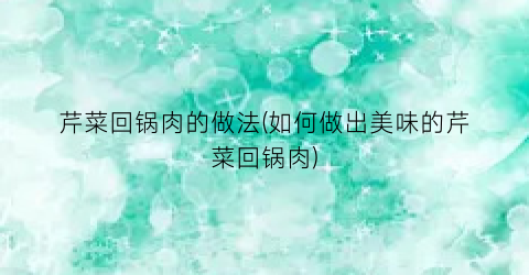 芹菜回锅肉的做法(如何做出美味的芹菜回锅肉)