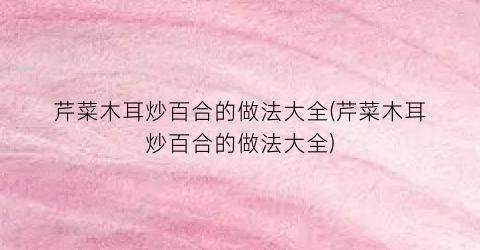 芹菜木耳炒百合的做法大全(芹菜木耳炒百合的做法大全)