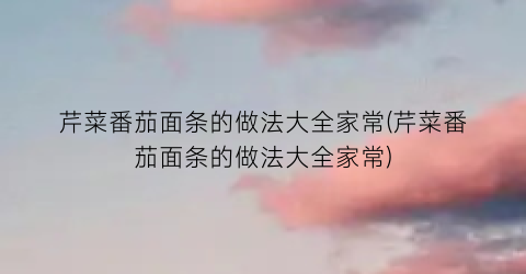 芹菜番茄面条的做法大全家常(芹菜番茄面条的做法大全家常)