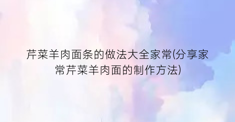 “芹菜羊肉面条的做法大全家常(分享家常芹菜羊肉面的制作方法)