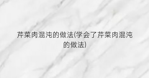 芹菜肉混沌的做法(学会了芹菜肉混沌的做法)