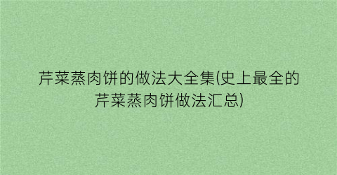 芹菜蒸肉饼的做法大全集(史上最全的芹菜蒸肉饼做法汇总)