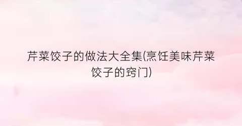 芹菜饺子的做法大全集(烹饪美味芹菜饺子的窍门)