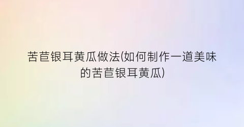 苦苣银耳黄瓜做法(如何制作一道美味的苦苣银耳黄瓜)