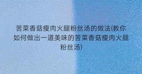 苦菜香菇瘦肉火腿粉丝汤的做法(教你如何做出一道美味的苦菜香菇瘦肉火腿粉丝汤)