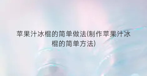 “苹果汁冰棍的简单做法(制作苹果汁冰棍的简单方法)