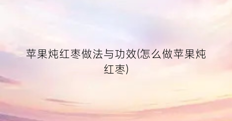 苹果炖红枣做法与功效(怎么做苹果炖红枣)