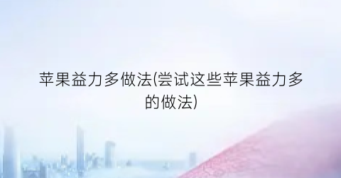 苹果益力多做法(尝试这些苹果益力多的做法)