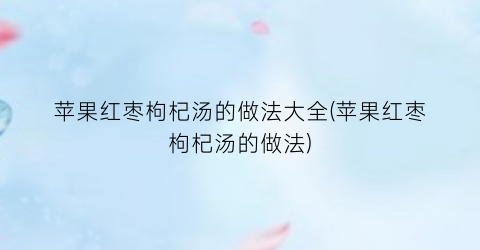 苹果红枣枸杞汤的做法大全(苹果红枣枸杞汤的做法)
