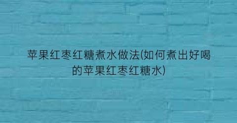 苹果红枣红糖煮水做法(如何煮出好喝的苹果红枣红糖水)