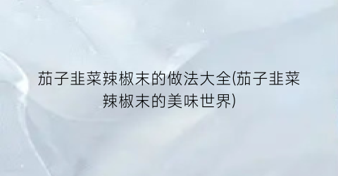 茄子韭菜辣椒末的做法大全(茄子韭菜辣椒末的美味世界)