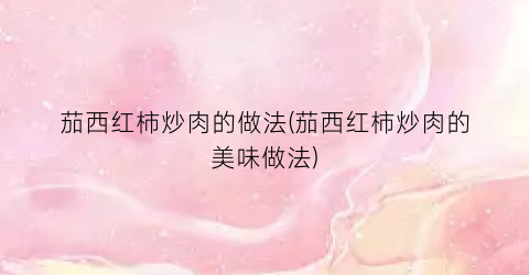 茄西红柿炒肉的做法(茄西红柿炒肉的美味做法)